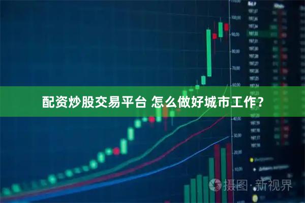 配资炒股交易平台 怎么做好城市工作？