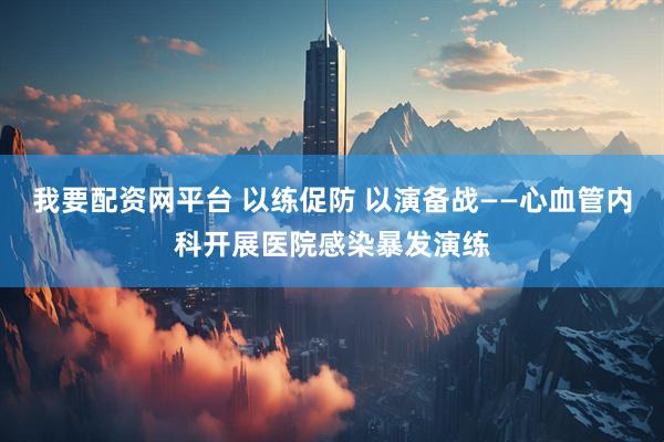 我要配资网平台 以练促防 以演备战——心血管内科开展医院感染暴发演练