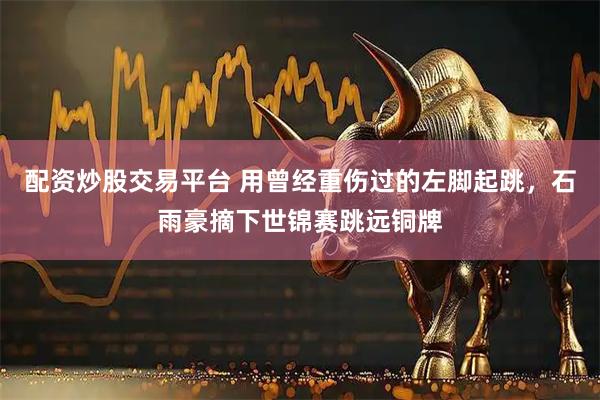 配资炒股交易平台 用曾经重伤过的左脚起跳，石雨豪摘下世锦赛跳远铜牌