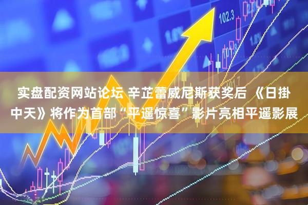 实盘配资网站论坛 辛芷蕾威尼斯获奖后 《日掛中天》将作为首部“平遥惊喜”影片亮相平遥影展
