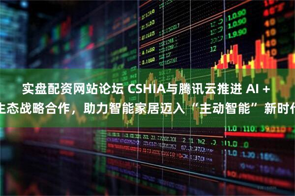 实盘配资网站论坛 CSHIA与腾讯云推进 AI + 生态战略合作，助力智能家居迈入 “主动智能” 新时代