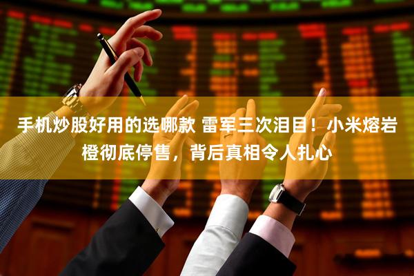 手机炒股好用的选哪款 雷军三次泪目！小米熔岩橙彻底停售，背后真相令人扎心