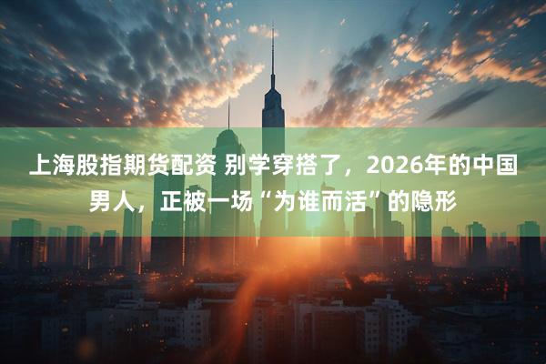 上海股指期货配资 别学穿搭了，2026年的中国男人，正被一场“为谁而活”的隐形