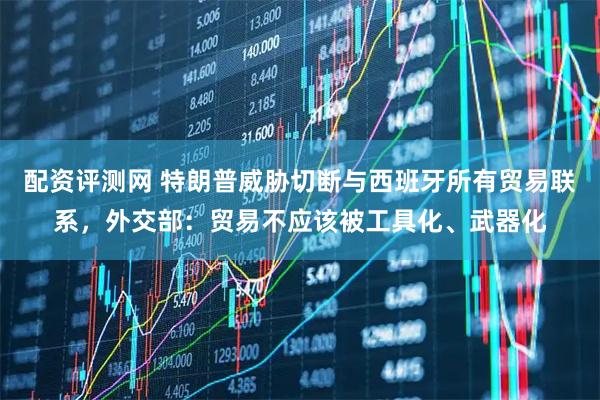 配资评测网 特朗普威胁切断与西班牙所有贸易联系，外交部：贸易不应该被工具化、武器化