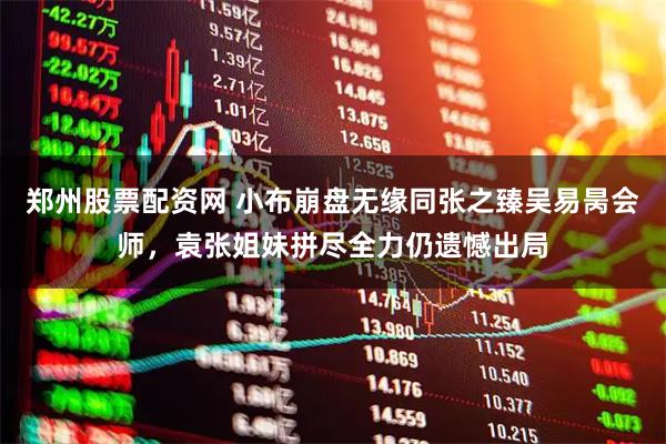 郑州股票配资网 小布崩盘无缘同张之臻吴易昺会师，袁张姐妹拼尽全力仍遗憾出局