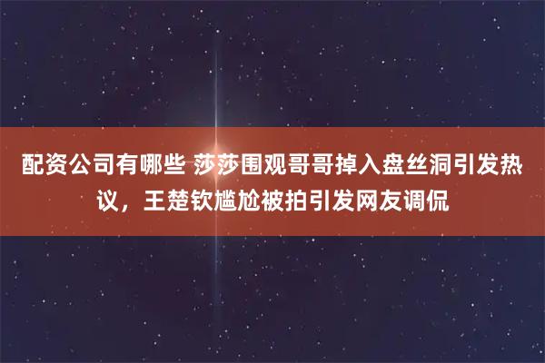 配资公司有哪些 莎莎围观哥哥掉入盘丝洞引发热议，王楚钦尴尬被拍引发网友调侃