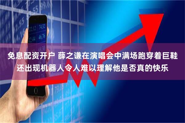 免息配资开户 薛之谦在演唱会中满场跑穿着巨鞋还出现机器人令人难以理解他是否真的快乐
