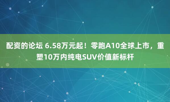 配资的论坛 6.58万元起！零跑A10全球上市，重塑10万内纯电SUV价值新标杆