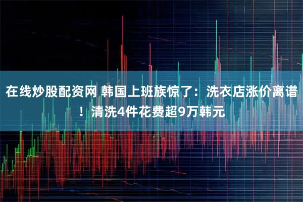 在线炒股配资网 韩国上班族惊了：洗衣店涨价离谱！清洗4件花费超9万韩元