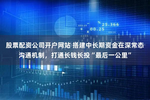 股票配资公司开户网站 搭建中长期资金在深常态沟通机制，打通长钱长投“最后一公里”