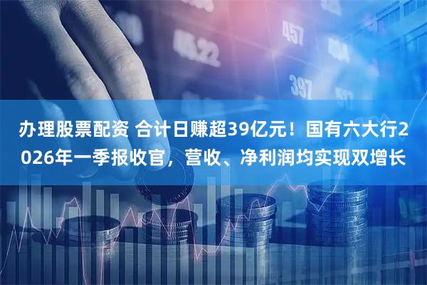 办理股票配资 合计日赚超39亿元！国有六大行2026年一季报收官，营收、净利润均实现双增长