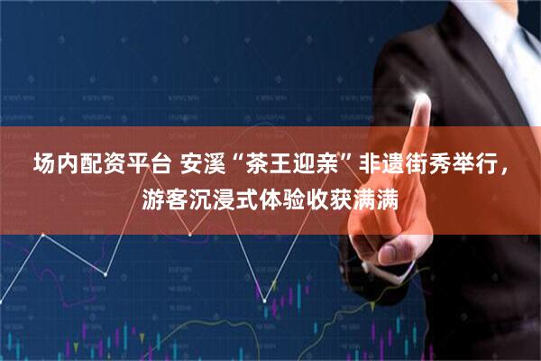 场内配资平台 安溪“茶王迎亲”非遗街秀举行，游客沉浸式体验收获满满