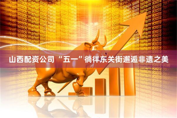 山西配资公司 “五一”徜徉东关街邂逅非遗之美