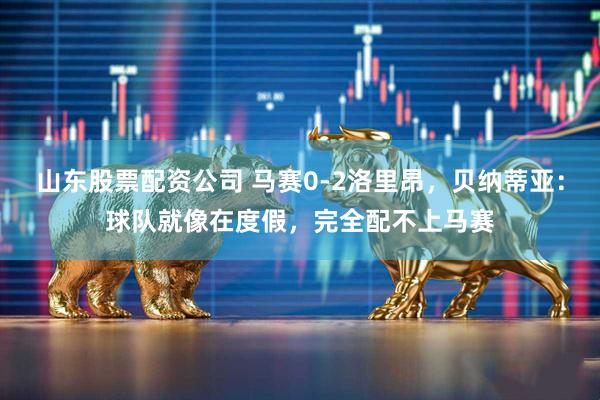 山东股票配资公司 马赛0-2洛里昂，贝纳蒂亚：球队就像在度假，完全配不上马赛