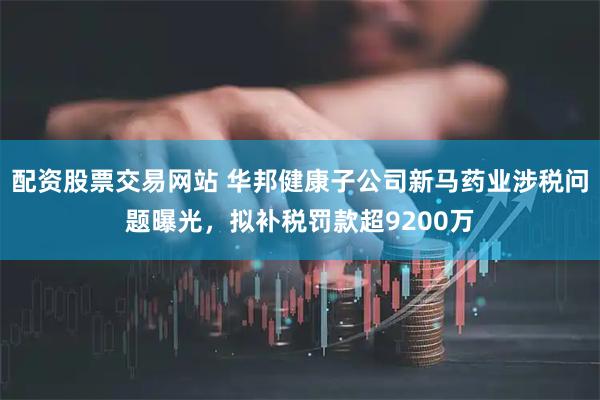配资股票交易网站 华邦健康子公司新马药业涉税问题曝光，拟补税罚款超9200万