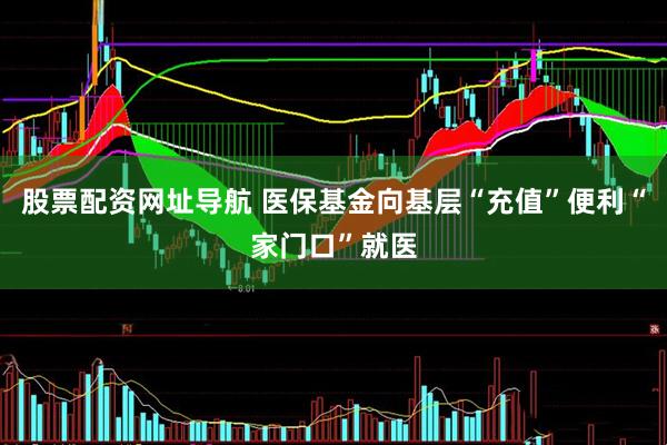股票配资网址导航 医保基金向基层“充值”便利“家门口”就医