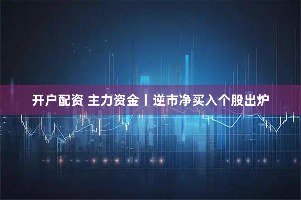 开户配资 主力资金丨逆市净买入个股出炉